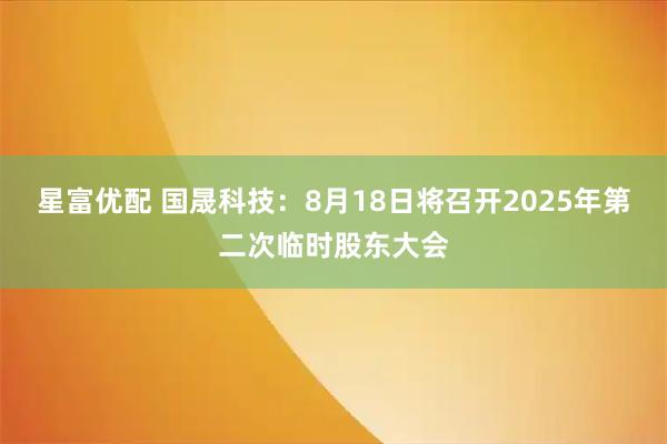 星富优配 国晟科技：8月18日将召开2025年第二次临时股东大会
