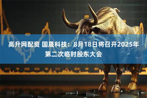 高升网配资 国晟科技：8月18日将召开2025年第二次临时股东大会