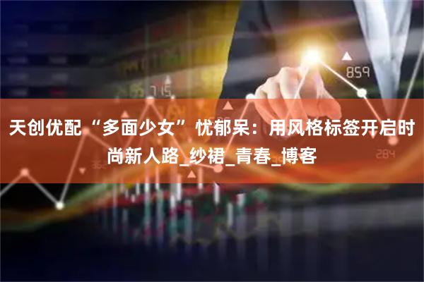 天创优配 “多面少女” 忧郁呆：用风格标签开启时尚新人路_纱裙_青春_博客