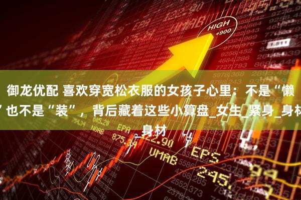 御龙优配 喜欢穿宽松衣服的女孩子心里：不是“懒”也不是“装”，背后藏着这些小算盘_女生_紧身_身材