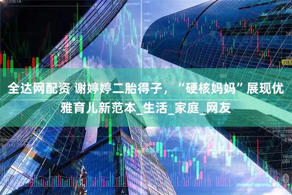全达网配资 谢婷婷二胎得子，“硬核妈妈”展现优雅育儿新范本_生活_家庭_网友