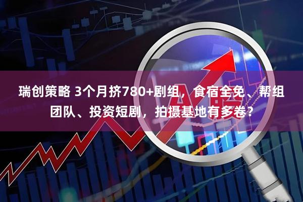 瑞创策略 3个月挤780+剧组，食宿全免、帮组团队、投资短剧，拍摄基地有多卷？