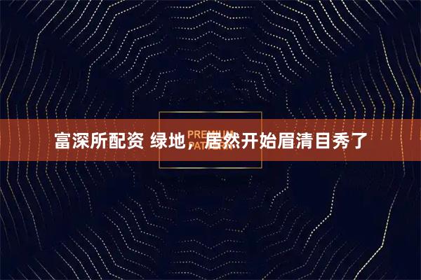 富深所配资 绿地，居然开始眉清目秀了