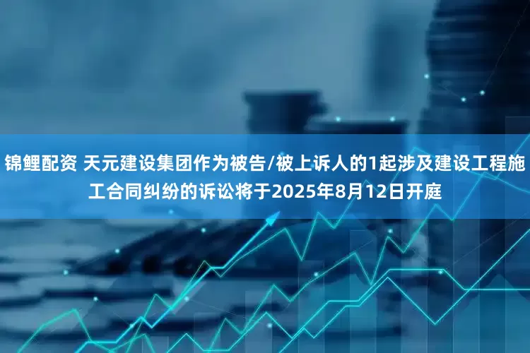 锦鲤配资 天元建设集团作为被告/被上诉人的1起涉及建设工程施工合同纠纷的诉讼将于2025年8月12日开庭