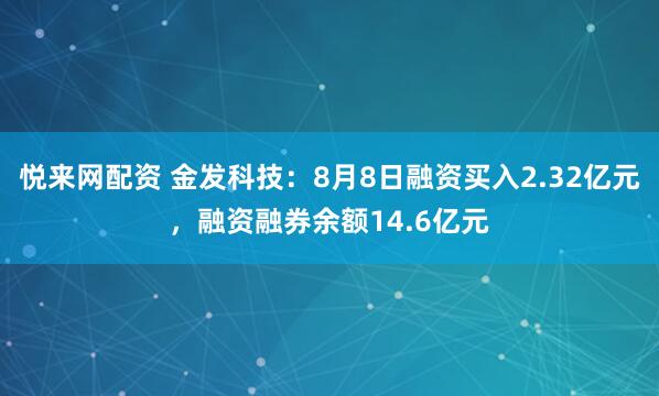 悦来网配资 金发科技：8月8日融资买入2.32亿元，融资融券余额14.6亿元