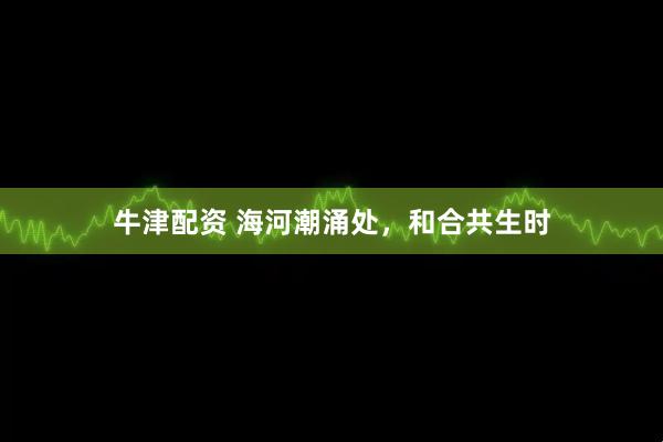 牛津配资 海河潮涌处，和合共生时