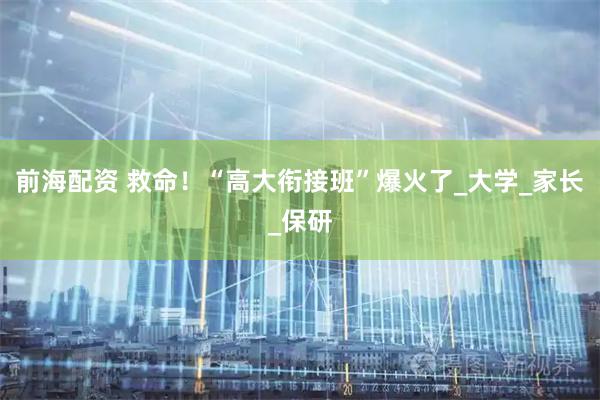 前海配资 救命！“高大衔接班”爆火了_大学_家长_保研