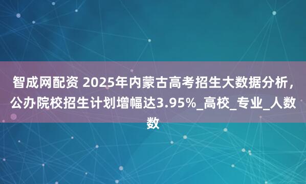 智成网配资 2025年内蒙古高考招生大数据分析，公办院校招生计划增幅达3.95%_高校_专业_人数