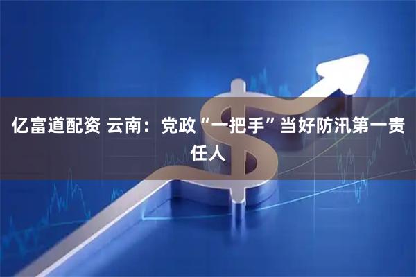 亿富道配资 云南：党政“一把手”当好防汛第一责任人