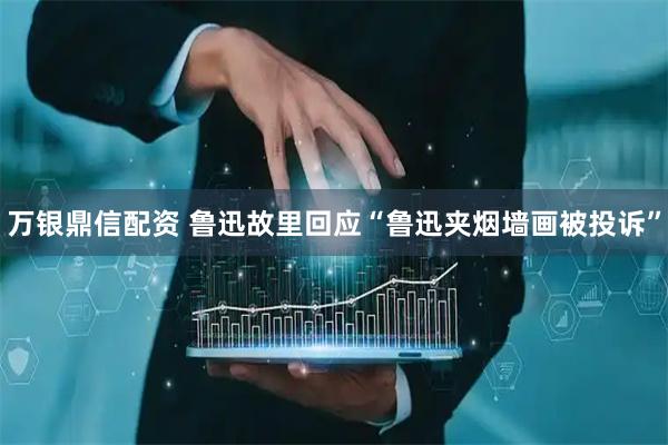 万银鼎信配资 鲁迅故里回应“鲁迅夹烟墙画被投诉”