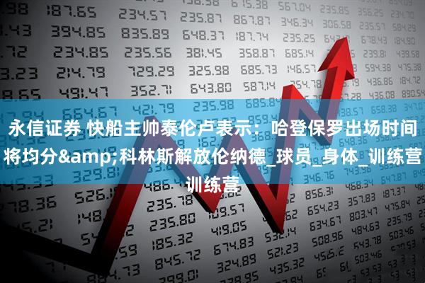 永信证券 快船主帅泰伦卢表示：哈登保罗出场时间将均分&科林斯解放伦纳德_球员_身体_训练营