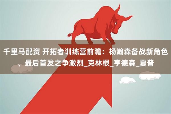 千里马配资 开拓者训练营前瞻：杨瀚森备战新角色、最后首发之争激烈_克林根_亨德森_夏普