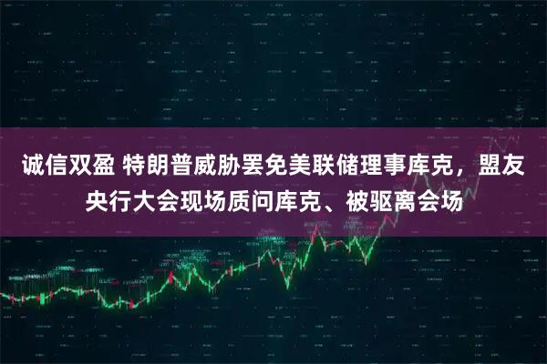 诚信双盈 特朗普威胁罢免美联储理事库克，盟友央行大会现场质问库克、被驱离会场