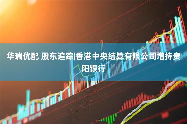华瑞优配 股东追踪|香港中央结算有限公司增持贵阳银行