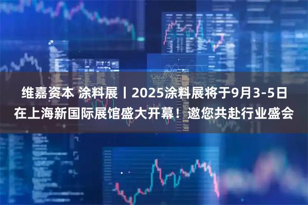 维嘉资本 涂料展丨2025涂料展将于9月3-5日在上海新国际展馆盛大开幕！邀您共赴行业盛会