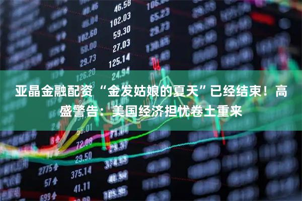 亚晶金融配资 “金发姑娘的夏天”已经结束！高盛警告：美国经济担忧卷土重来