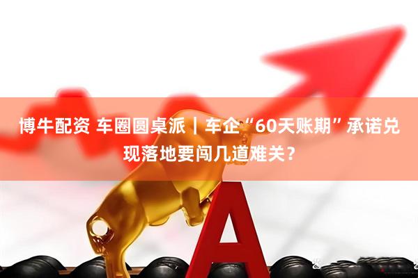 博牛配资 车圈圆桌派｜车企“60天账期”承诺兑现落地要闯几道难关？