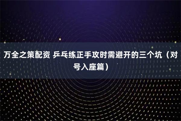 万全之策配资 乒乓练正手攻时需避开的三个坑（对号入座篇）