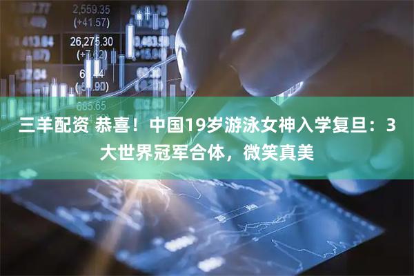 三羊配资 恭喜！中国19岁游泳女神入学复旦：3大世界冠军合体，微笑真美