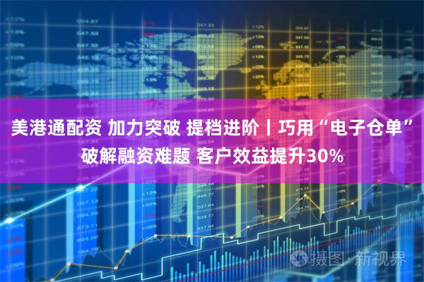 美港通配资 加力突破 提档进阶丨巧用“电子仓单”破解融资难题 客户效益提升30%