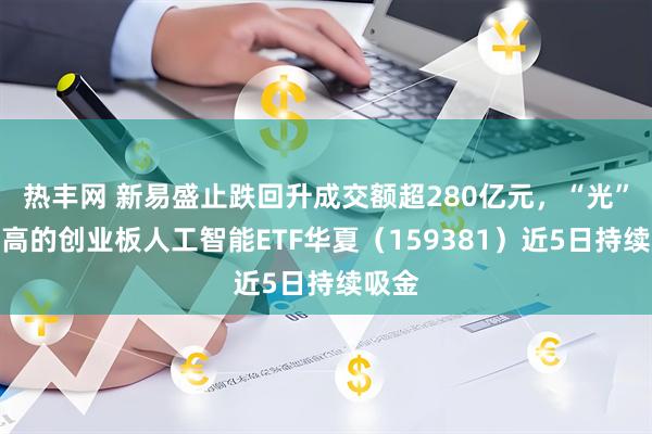 热丰网 新易盛止跌回升成交额超280亿元，“光”含量高的创业板人工智能ETF华夏（159381）近5日持续吸金