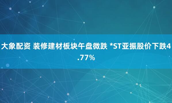 大象配资 装修建材板块午盘微跌 *ST亚振股价下跌4.77%