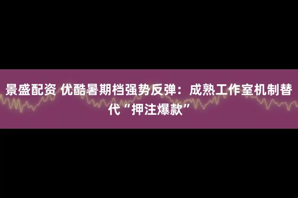 景盛配资 优酷暑期档强势反弹：成熟工作室机制替代“押注爆款”