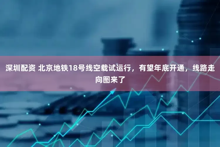深圳配资 北京地铁18号线空载试运行，有望年底开通，线路走向图来了