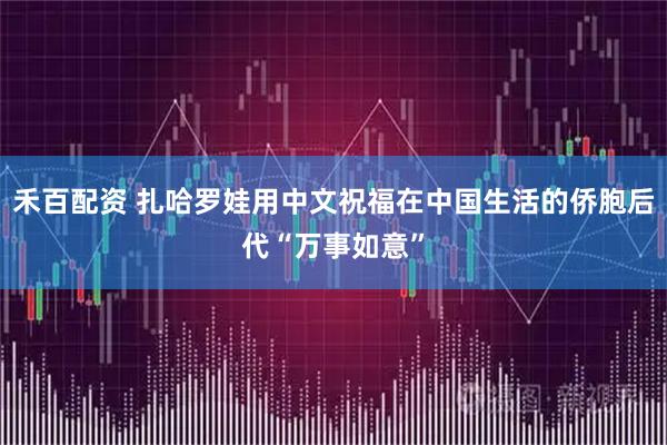 禾百配资 扎哈罗娃用中文祝福在中国生活的侨胞后代“万事如意”