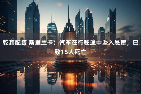 乾鑫配资 斯里兰卡：汽车在行驶途中坠入悬崖，已致15人死亡