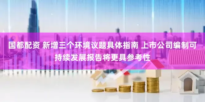 国都配资 新增三个环境议题具体指南 上市公司编制可持续发展报告将更具参考性