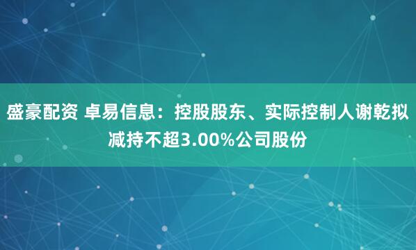 盛豪配资 卓易信息：控股股东、实际控制人谢乾拟减持不超3.00%公司股份