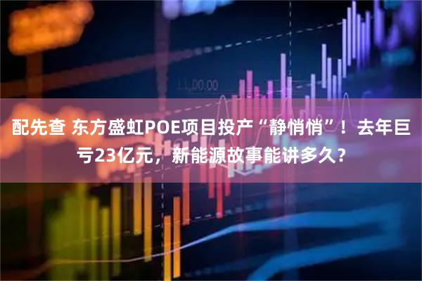 配先查 东方盛虹POE项目投产“静悄悄”！去年巨亏23亿元，新能源故事能讲多久？