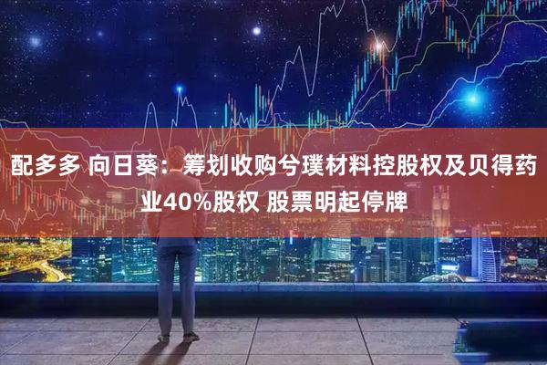 配多多 向日葵：筹划收购兮璞材料控股权及贝得药业40%股权 股票明起停牌