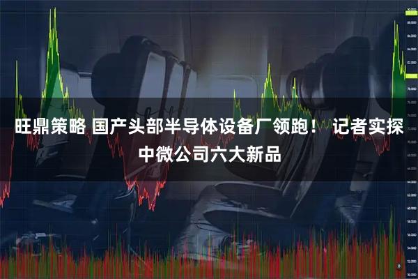 旺鼎策略 国产头部半导体设备厂领跑！ 记者实探中微公司六大新品