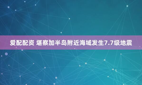 爱配配资 堪察加半岛附近海域发生7.7级地震