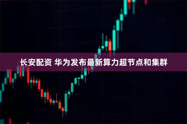长安配资 华为发布最新算力超节点和集群