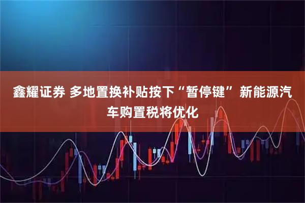 鑫耀证券 多地置换补贴按下“暂停键” 新能源汽车购置税将优化
