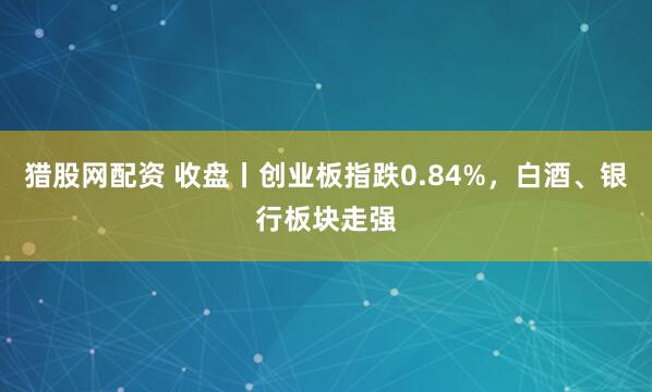 猎股网配资 收盘丨创业板指跌0.84%,白酒、银行板块走强