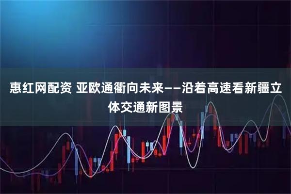 惠红网配资 亚欧通衢向未来——沿着高速看新疆立体交通新图景