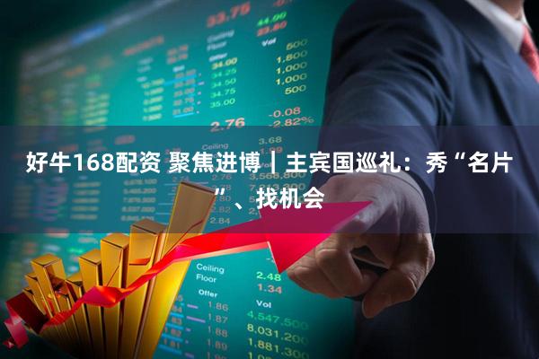 好牛168配资 聚焦进博｜主宾国巡礼：秀“名片”、找机会