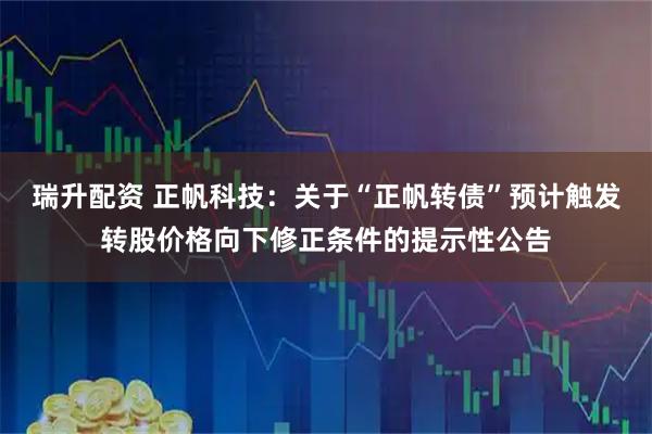 瑞升配资 正帆科技：关于“正帆转债”预计触发转股价格向下修正条件的提示性公告