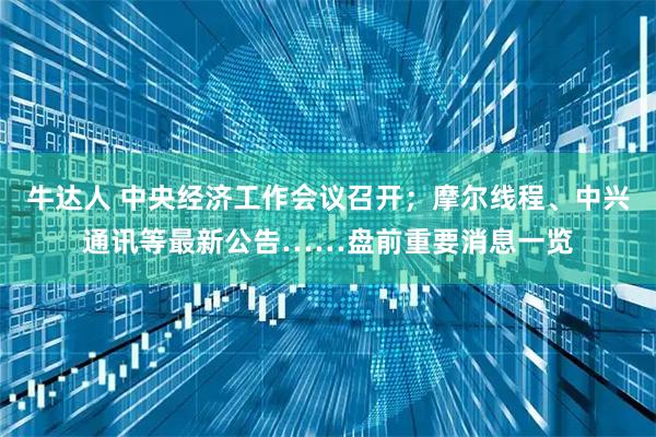 牛达人 中央经济工作会议召开；摩尔线程、中兴通讯等最新公告……盘前重要消息一览