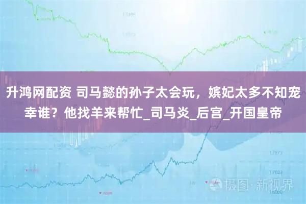 升鸿网配资 司马懿的孙子太会玩，嫔妃太多不知宠幸谁？他找羊来帮忙_司马炎_后宫_开国皇帝