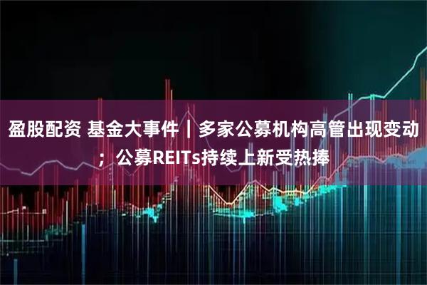 盈股配资 基金大事件|多家公募机构高管出现变动;公募REITs持续上新受热捧