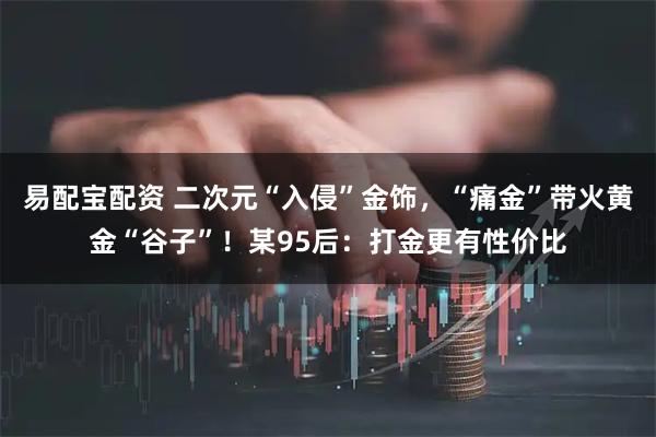 易配宝配资 二次元“入侵”金饰，“痛金”带火黄金“谷子”！某95后：打金更有性价比
