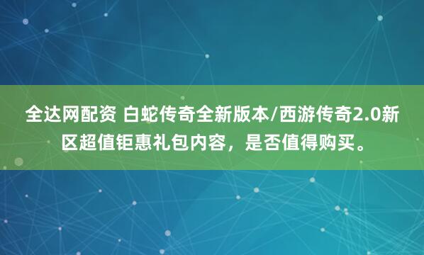 全达网配资 白蛇传奇全新版本/西游传奇2.0新区超值钜惠礼包内容，是否值得购买。