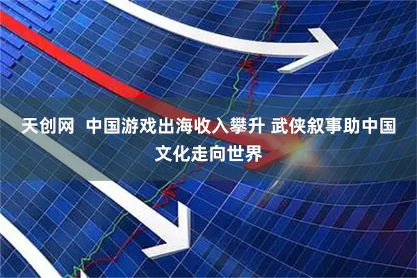 天创网  中国游戏出海收入攀升 武侠叙事助中国文化走向世界