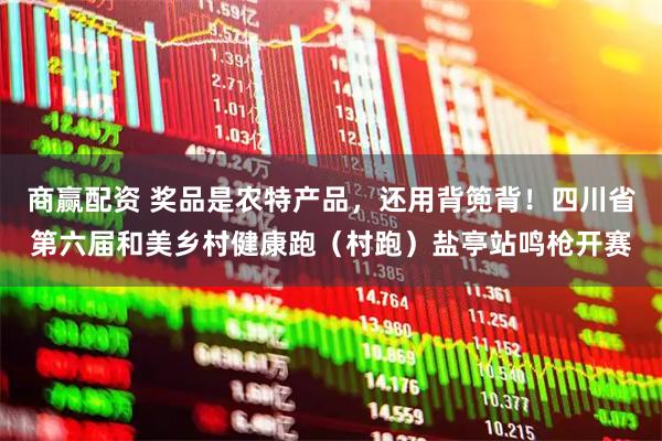 商赢配资 奖品是农特产品，还用背篼背！四川省第六届和美乡村健康跑（村跑）盐亭站鸣枪开赛