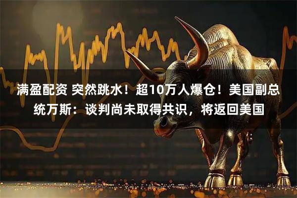 满盈配资 突然跳水!超10万人爆仓!美国副总统万斯:谈判尚未取得共识,将返回美国